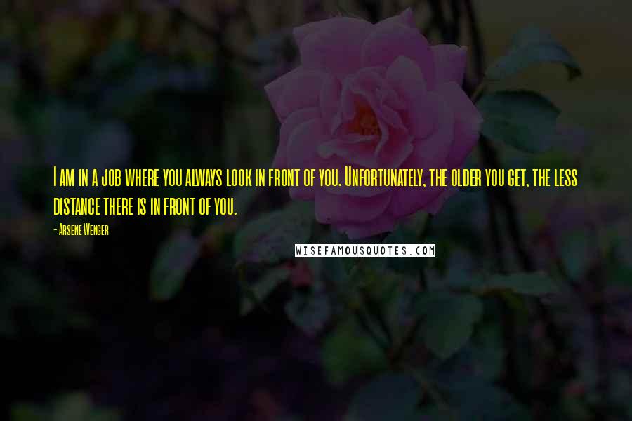 Arsene Wenger Quotes: I am in a job where you always look in front of you. Unfortunately, the older you get, the less distance there is in front of you.