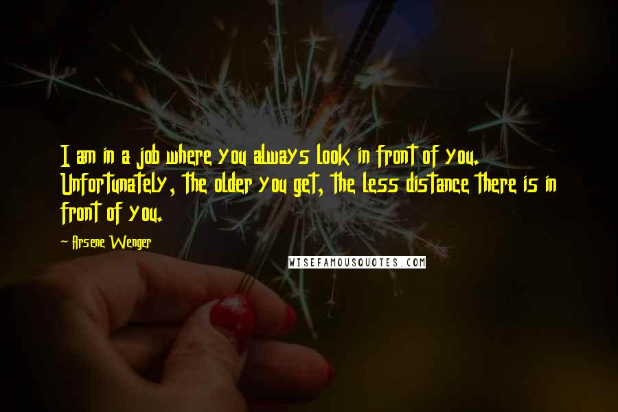 Arsene Wenger Quotes: I am in a job where you always look in front of you. Unfortunately, the older you get, the less distance there is in front of you.