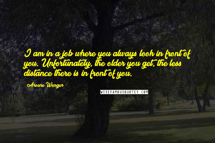 Arsene Wenger Quotes: I am in a job where you always look in front of you. Unfortunately, the older you get, the less distance there is in front of you.