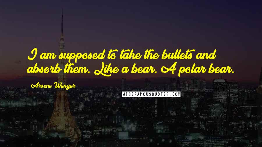 Arsene Wenger Quotes: I am supposed to take the bullets and absorb them. Like a bear. A polar bear.