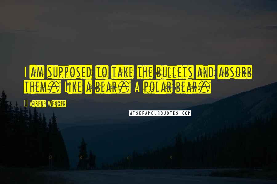 Arsene Wenger Quotes: I am supposed to take the bullets and absorb them. Like a bear. A polar bear.