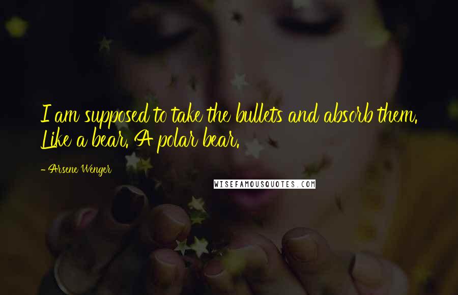 Arsene Wenger Quotes: I am supposed to take the bullets and absorb them. Like a bear. A polar bear.