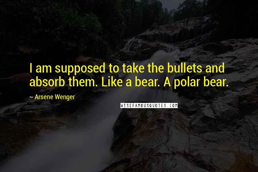Arsene Wenger Quotes: I am supposed to take the bullets and absorb them. Like a bear. A polar bear.