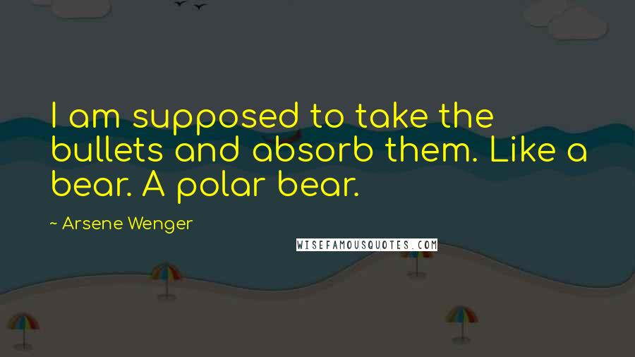 Arsene Wenger Quotes: I am supposed to take the bullets and absorb them. Like a bear. A polar bear.