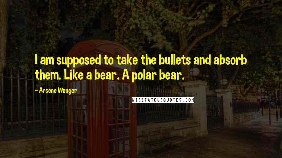 Arsene Wenger Quotes: I am supposed to take the bullets and absorb them. Like a bear. A polar bear.