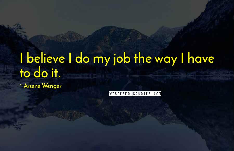 Arsene Wenger Quotes: I believe I do my job the way I have to do it.