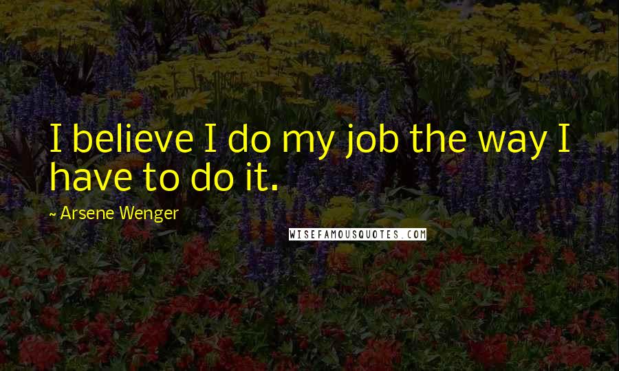 Arsene Wenger Quotes: I believe I do my job the way I have to do it.