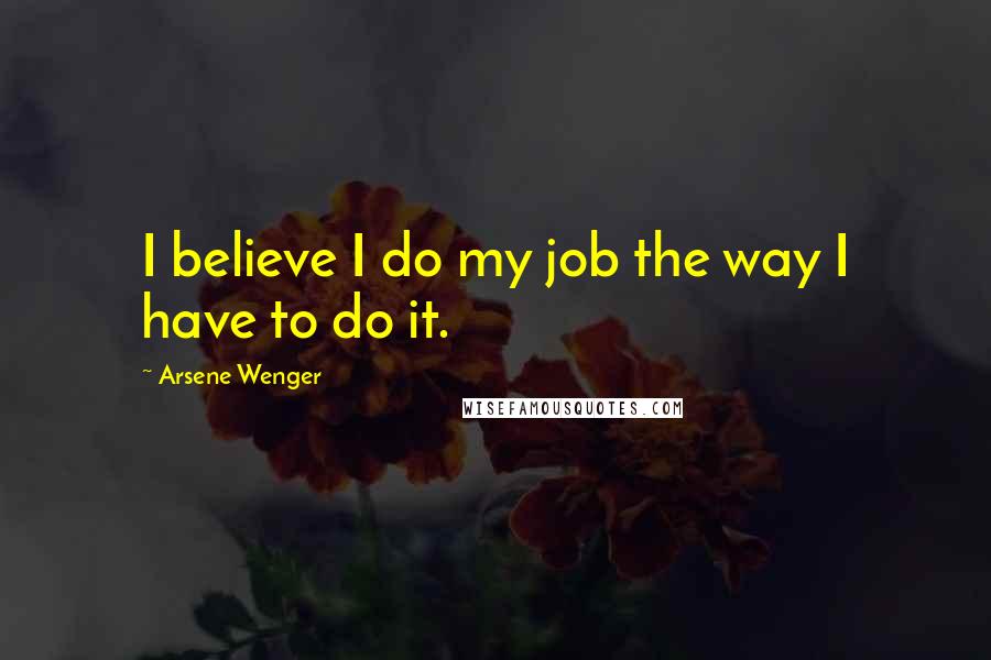 Arsene Wenger Quotes: I believe I do my job the way I have to do it.