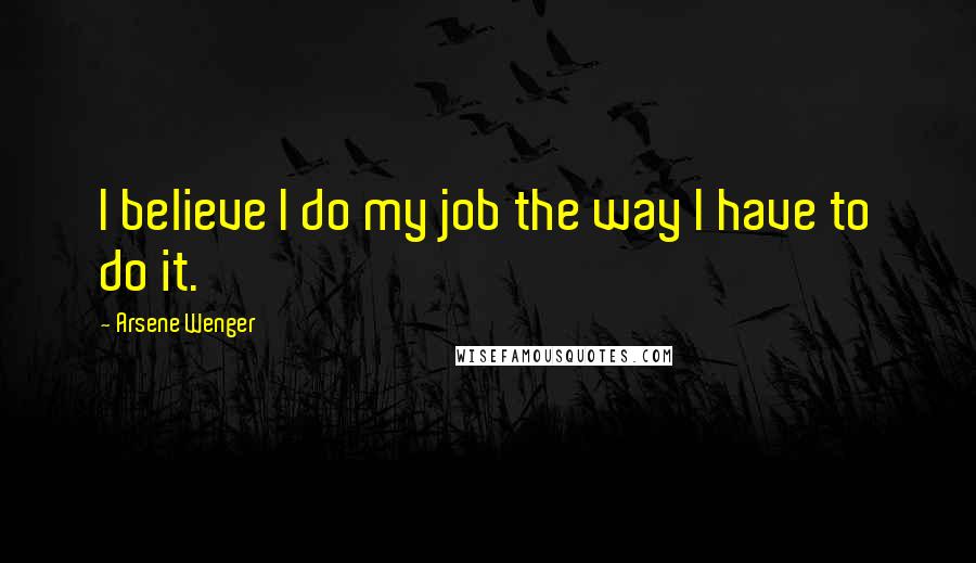 Arsene Wenger Quotes: I believe I do my job the way I have to do it.