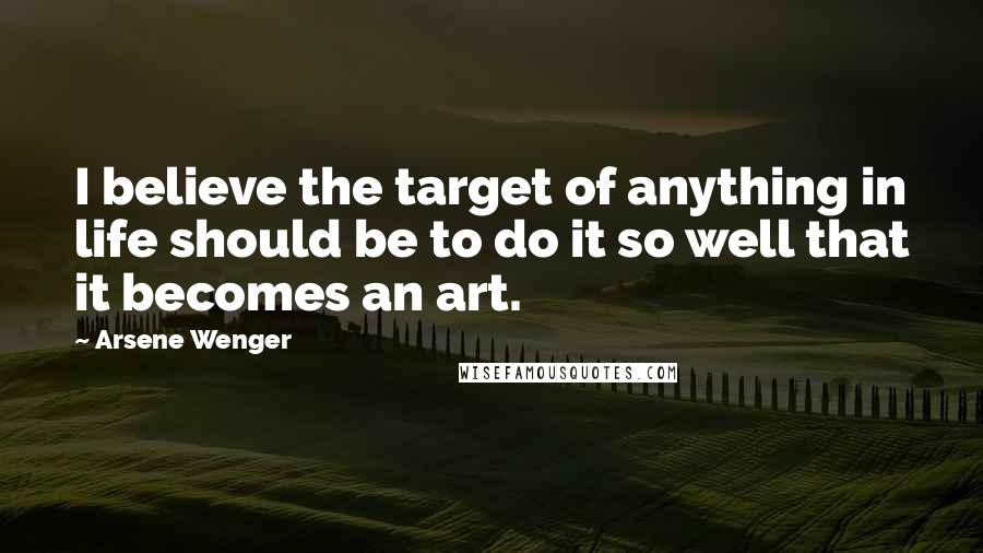 Arsene Wenger Quotes: I believe the target of anything in life should be to do it so well that it becomes an art.