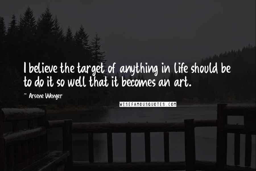 Arsene Wenger Quotes: I believe the target of anything in life should be to do it so well that it becomes an art.