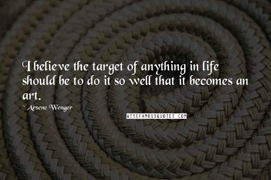 Arsene Wenger Quotes: I believe the target of anything in life should be to do it so well that it becomes an art.