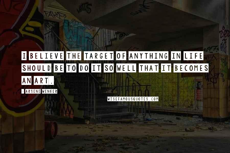 Arsene Wenger Quotes: I believe the target of anything in life should be to do it so well that it becomes an art.