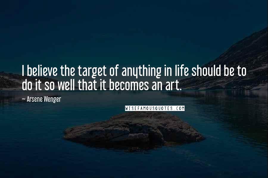 Arsene Wenger Quotes: I believe the target of anything in life should be to do it so well that it becomes an art.