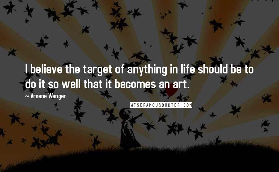 Arsene Wenger Quotes: I believe the target of anything in life should be to do it so well that it becomes an art.