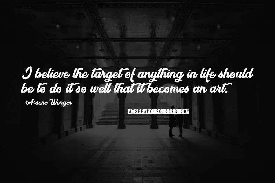 Arsene Wenger Quotes: I believe the target of anything in life should be to do it so well that it becomes an art.