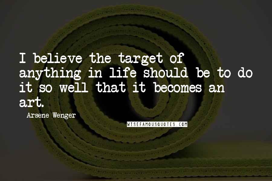 Arsene Wenger Quotes: I believe the target of anything in life should be to do it so well that it becomes an art.