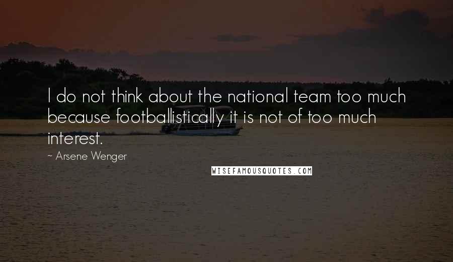 Arsene Wenger Quotes: I do not think about the national team too much because footballistically it is not of too much interest.