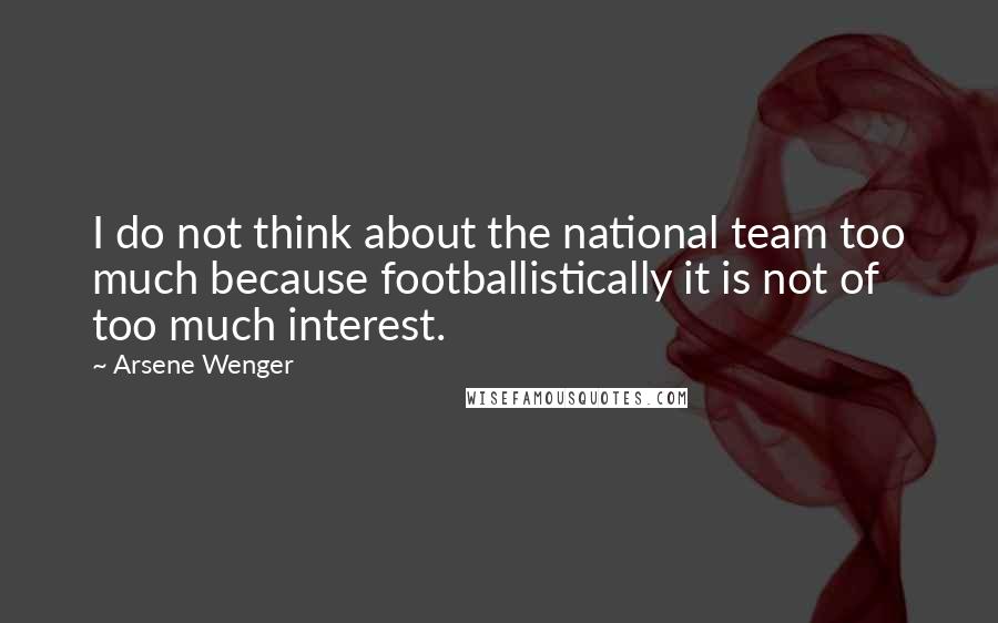 Arsene Wenger Quotes: I do not think about the national team too much because footballistically it is not of too much interest.