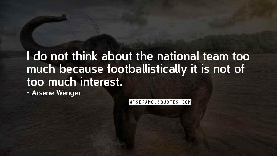 Arsene Wenger Quotes: I do not think about the national team too much because footballistically it is not of too much interest.