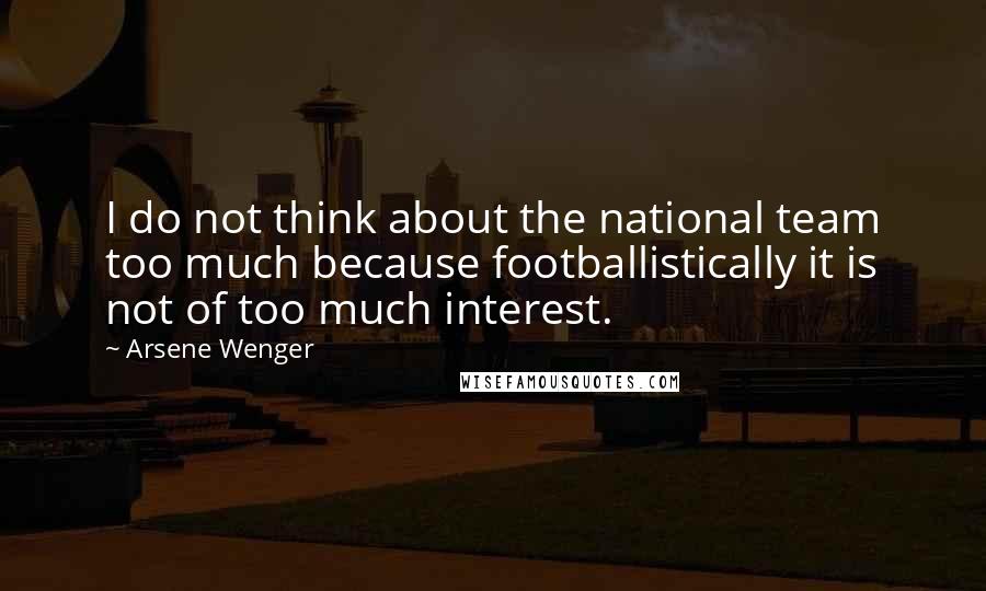 Arsene Wenger Quotes: I do not think about the national team too much because footballistically it is not of too much interest.