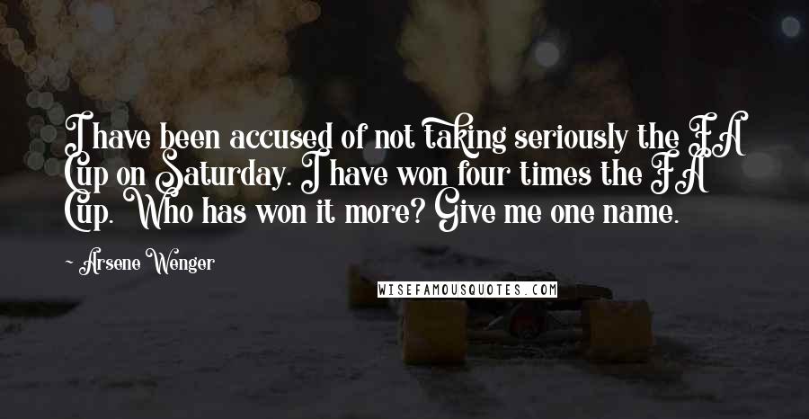 Arsene Wenger Quotes: I have been accused of not taking seriously the FA Cup on Saturday. I have won four times the FA Cup. Who has won it more? Give me one name.