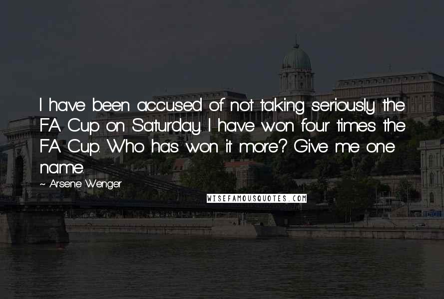 Arsene Wenger Quotes: I have been accused of not taking seriously the FA Cup on Saturday. I have won four times the FA Cup. Who has won it more? Give me one name.