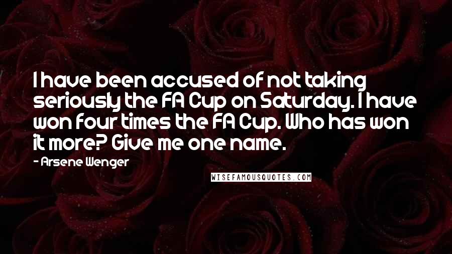 Arsene Wenger Quotes: I have been accused of not taking seriously the FA Cup on Saturday. I have won four times the FA Cup. Who has won it more? Give me one name.