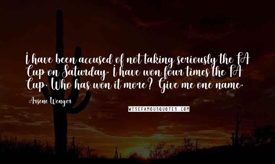 Arsene Wenger Quotes: I have been accused of not taking seriously the FA Cup on Saturday. I have won four times the FA Cup. Who has won it more? Give me one name.