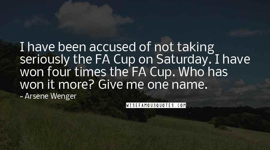 Arsene Wenger Quotes: I have been accused of not taking seriously the FA Cup on Saturday. I have won four times the FA Cup. Who has won it more? Give me one name.