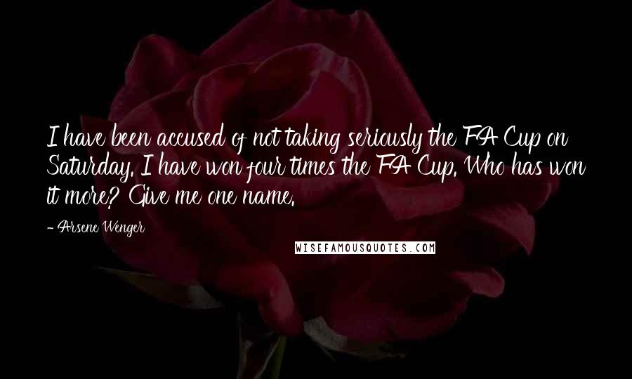 Arsene Wenger Quotes: I have been accused of not taking seriously the FA Cup on Saturday. I have won four times the FA Cup. Who has won it more? Give me one name.