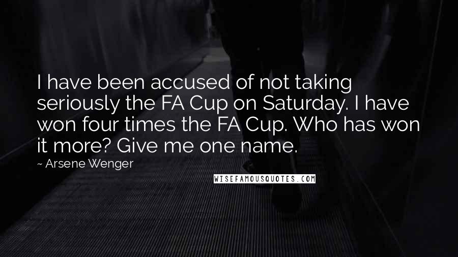 Arsene Wenger Quotes: I have been accused of not taking seriously the FA Cup on Saturday. I have won four times the FA Cup. Who has won it more? Give me one name.