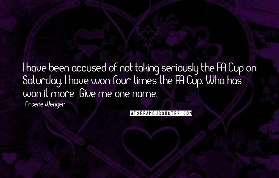 Arsene Wenger Quotes: I have been accused of not taking seriously the FA Cup on Saturday. I have won four times the FA Cup. Who has won it more? Give me one name.