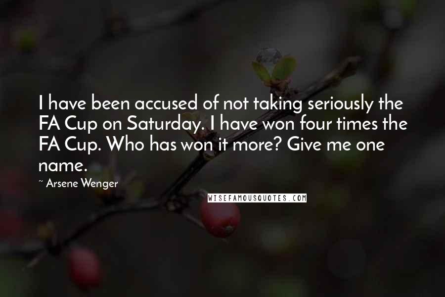 Arsene Wenger Quotes: I have been accused of not taking seriously the FA Cup on Saturday. I have won four times the FA Cup. Who has won it more? Give me one name.