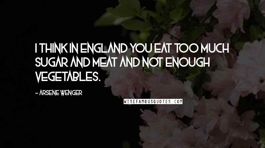 Arsene Wenger Quotes: I think in England you eat too much sugar and meat and not enough vegetables.