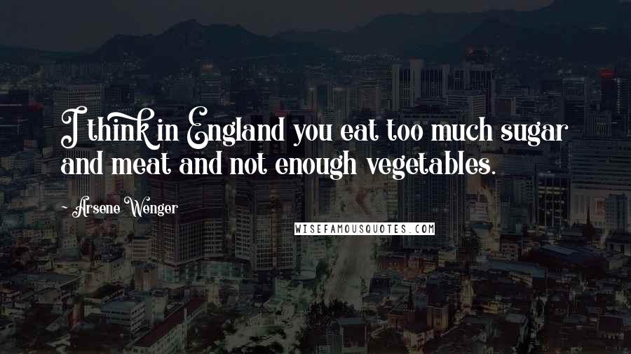 Arsene Wenger Quotes: I think in England you eat too much sugar and meat and not enough vegetables.