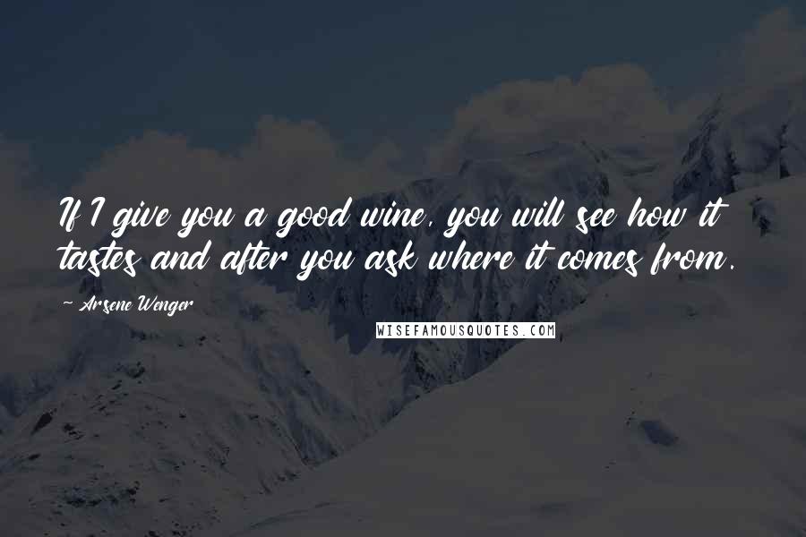 Arsene Wenger Quotes: If I give you a good wine, you will see how it tastes and after you ask where it comes from.