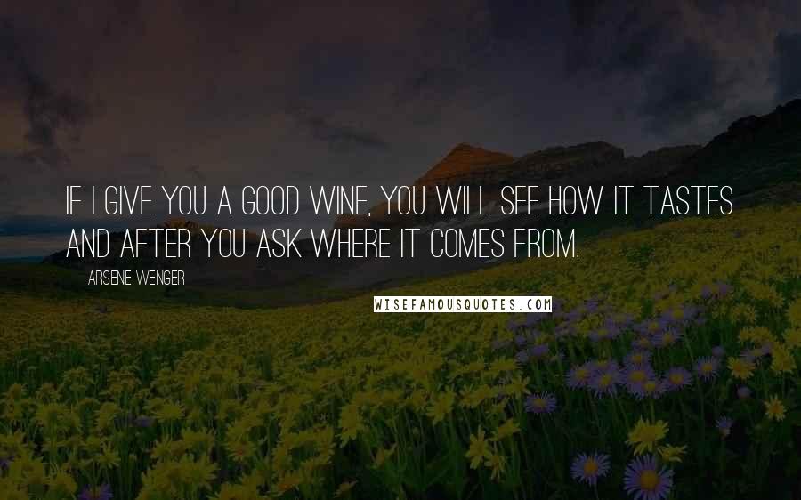 Arsene Wenger Quotes: If I give you a good wine, you will see how it tastes and after you ask where it comes from.