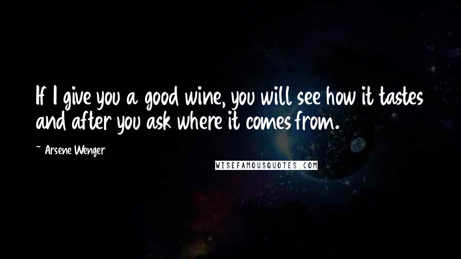 Arsene Wenger Quotes: If I give you a good wine, you will see how it tastes and after you ask where it comes from.