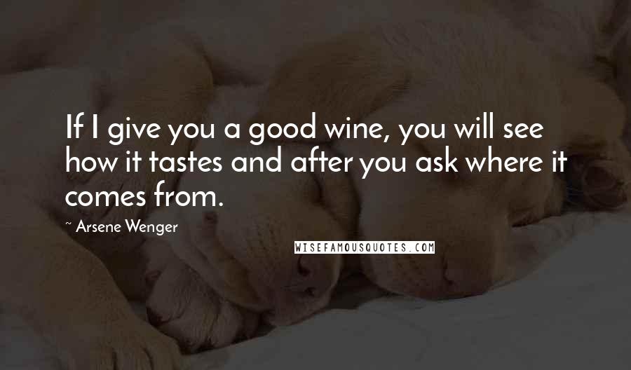 Arsene Wenger Quotes: If I give you a good wine, you will see how it tastes and after you ask where it comes from.