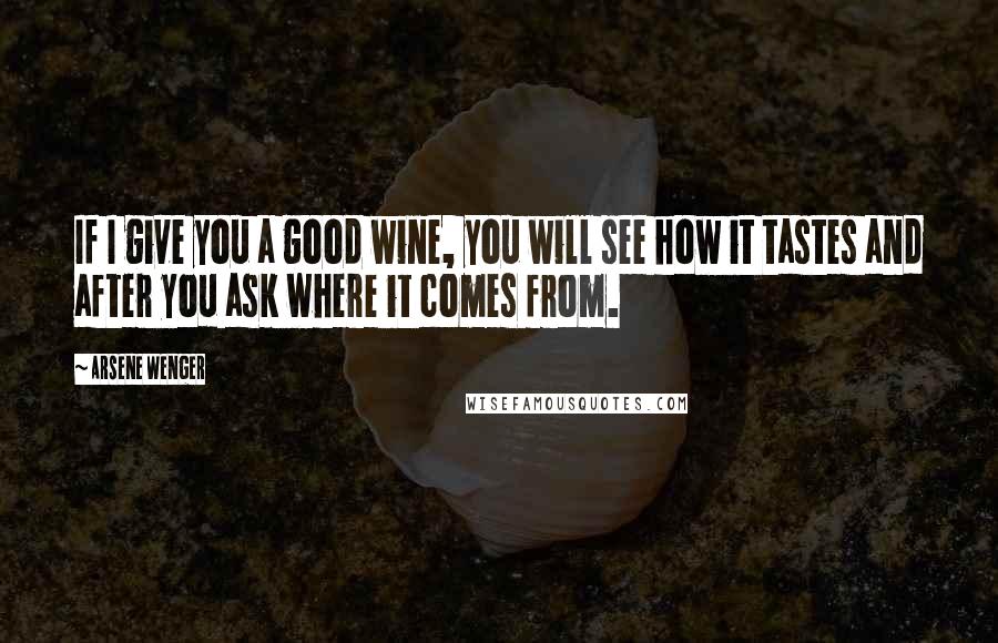 Arsene Wenger Quotes: If I give you a good wine, you will see how it tastes and after you ask where it comes from.