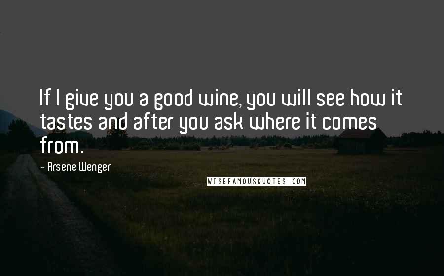 Arsene Wenger Quotes: If I give you a good wine, you will see how it tastes and after you ask where it comes from.