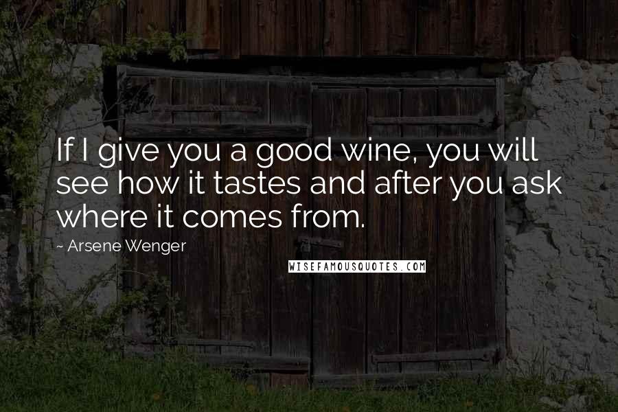 Arsene Wenger Quotes: If I give you a good wine, you will see how it tastes and after you ask where it comes from.