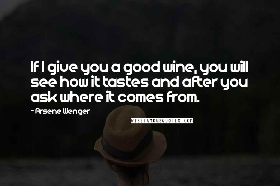 Arsene Wenger Quotes: If I give you a good wine, you will see how it tastes and after you ask where it comes from.