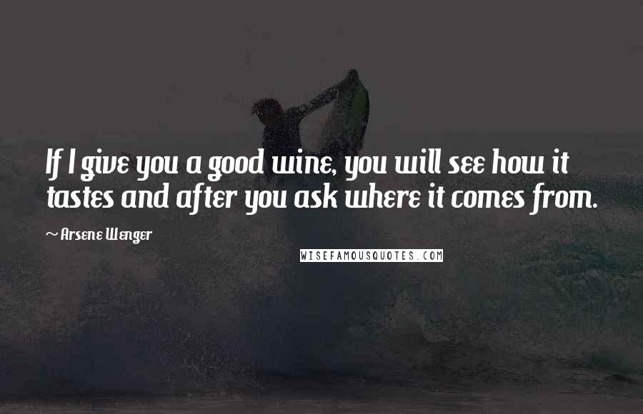 Arsene Wenger Quotes: If I give you a good wine, you will see how it tastes and after you ask where it comes from.