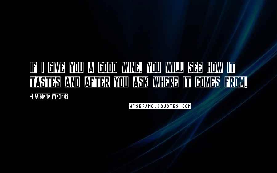 Arsene Wenger Quotes: If I give you a good wine, you will see how it tastes and after you ask where it comes from.