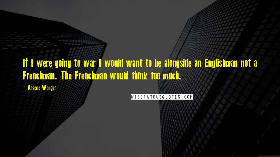 Arsene Wenger Quotes: If I were going to war I would want to be alongside an Englishman not a Frenchman. The Frenchman would think too much.