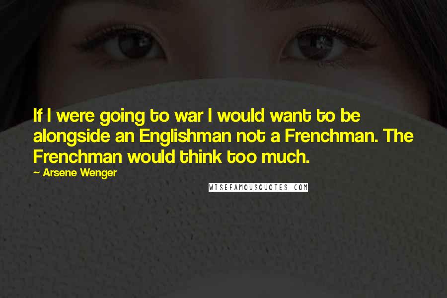 Arsene Wenger Quotes: If I were going to war I would want to be alongside an Englishman not a Frenchman. The Frenchman would think too much.