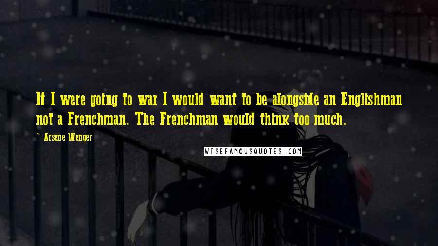 Arsene Wenger Quotes: If I were going to war I would want to be alongside an Englishman not a Frenchman. The Frenchman would think too much.