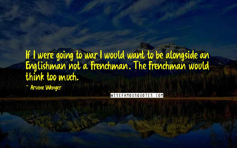 Arsene Wenger Quotes: If I were going to war I would want to be alongside an Englishman not a Frenchman. The Frenchman would think too much.